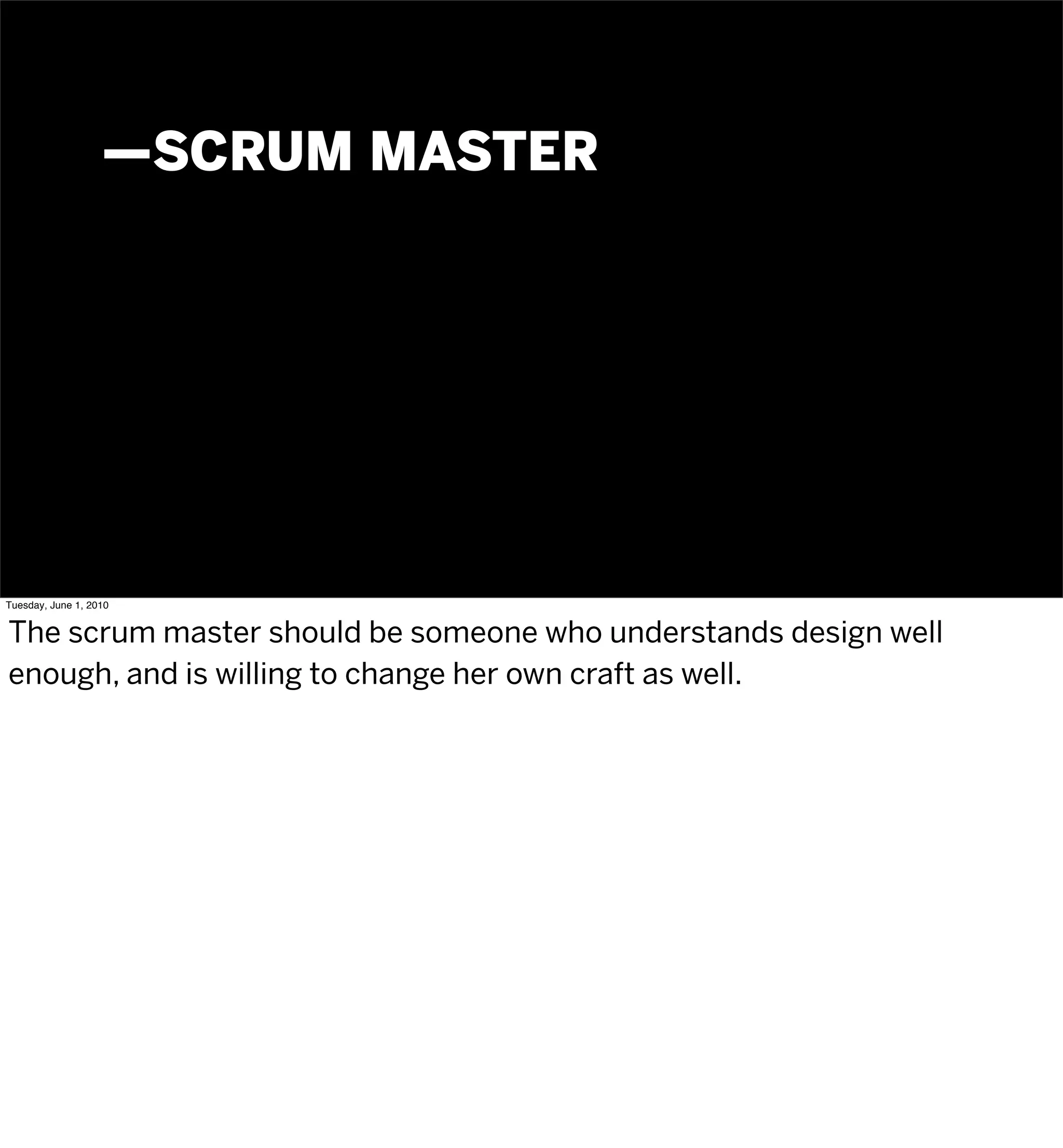 —SCRUM MASTER




Tuesday, June 1, 2010


The scrum master should be someone who understands design well
enough, and is willing to change her own craft as well.
 