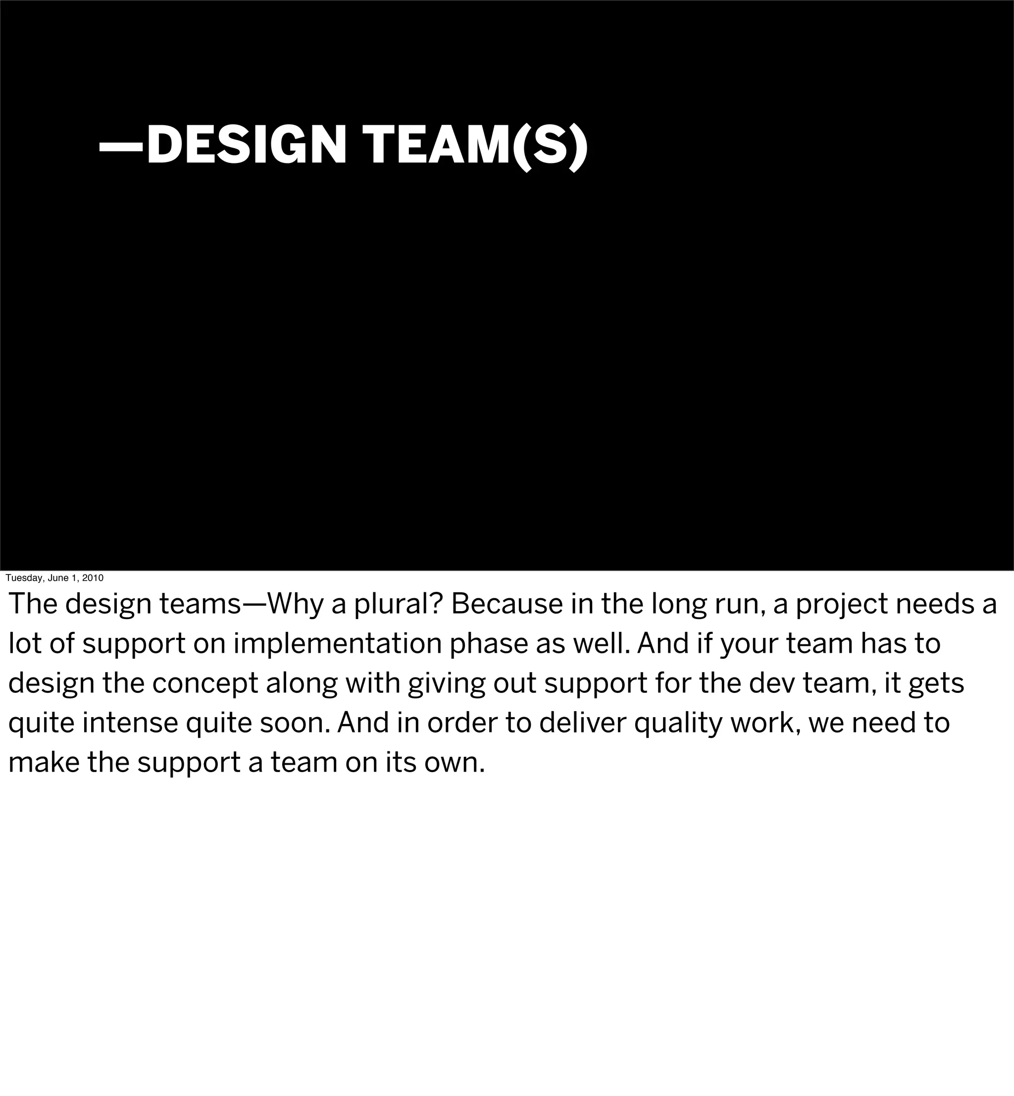 —DESIGN TEAM(S)




Tuesday, June 1, 2010


The design teams—Why a plural? Because in the long run, a project needs a
lot of support on implementation phase as well. And if your team has to
design the concept along with giving out support for the dev team, it gets
quite intense quite soon. And in order to deliver quality work, we need to
make the support a team on its own.
 