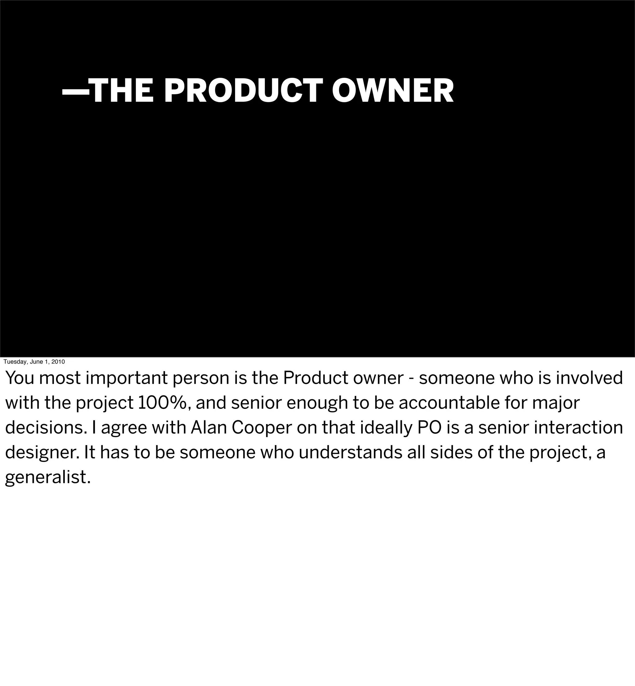 —THE PRODUCT OWNER




Tuesday, June 1, 2010


You most important person is the Product owner - someone who is involved
with the project 100%, and senior enough to be accountable for major
decisions. I agree with Alan Cooper on that ideally PO is a senior interaction
designer. It has to be someone who understands all sides of the project, a
generalist.
 