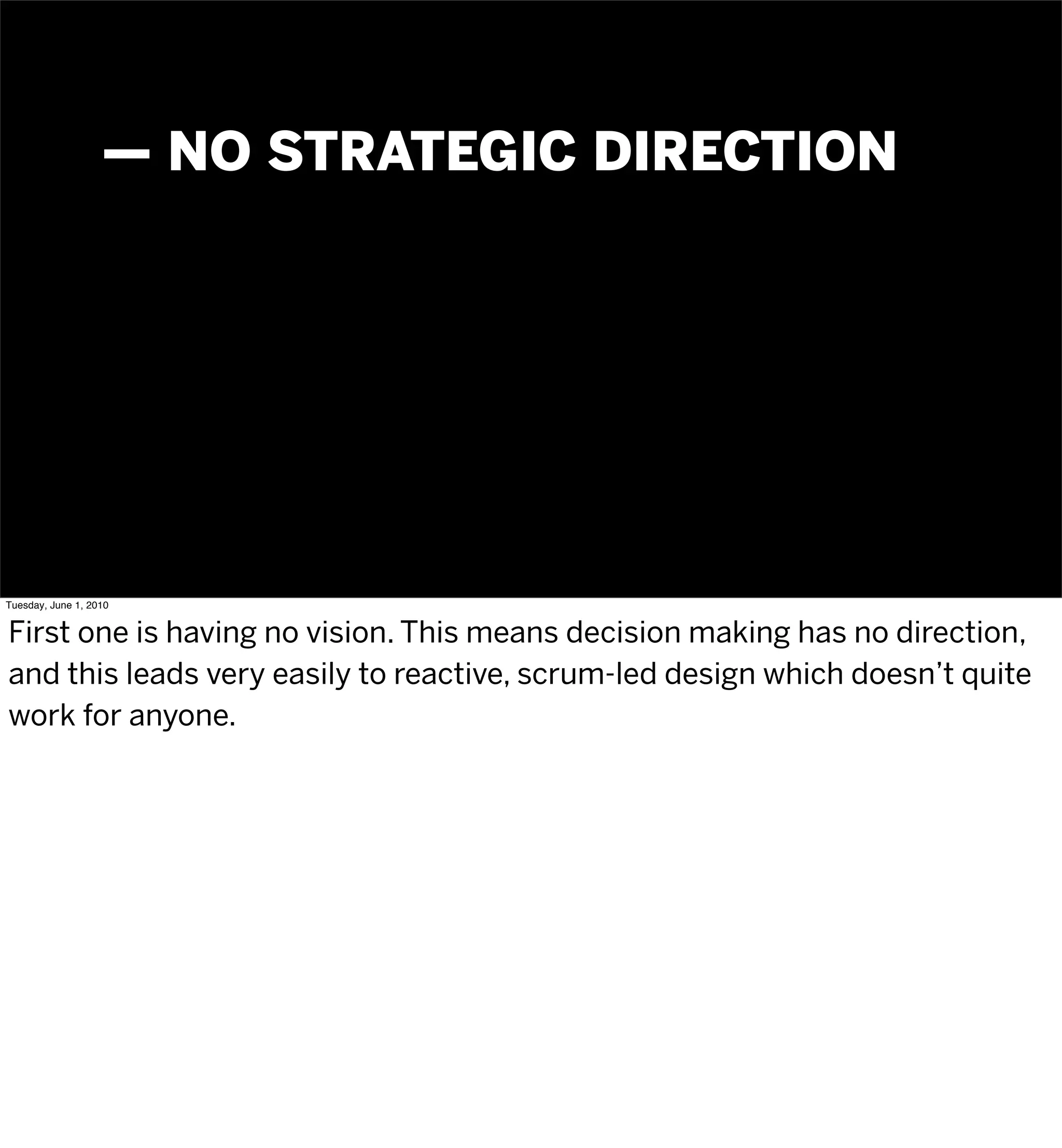 — NO STRATEGIC DIRECTION




Tuesday, June 1, 2010


First one is having no vision. This means decision making has no direction,
and this leads very easily to reactive, scrum-led design which doesn’t quite
work for anyone.
 