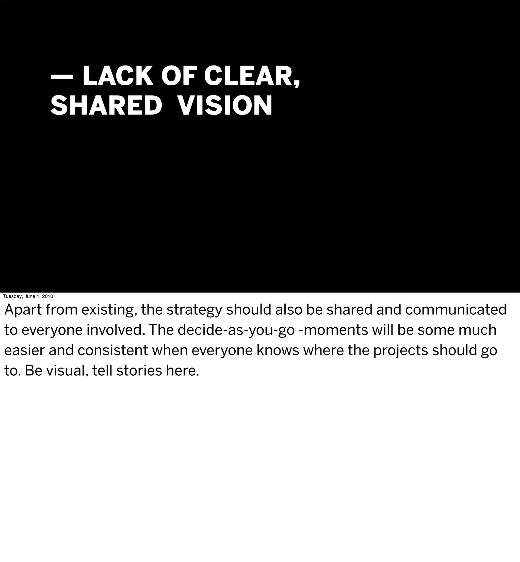 — LACK OF CLEAR,
                   SHARED VISION




Tuesday, June 1, 2010


Apart from existing, the strategy should also be shared and communicated
to everyone involved. The decide-as-you-go -moments will be some much
easier and consistent when everyone knows where the projects should go
to. Be visual, tell stories here.
 