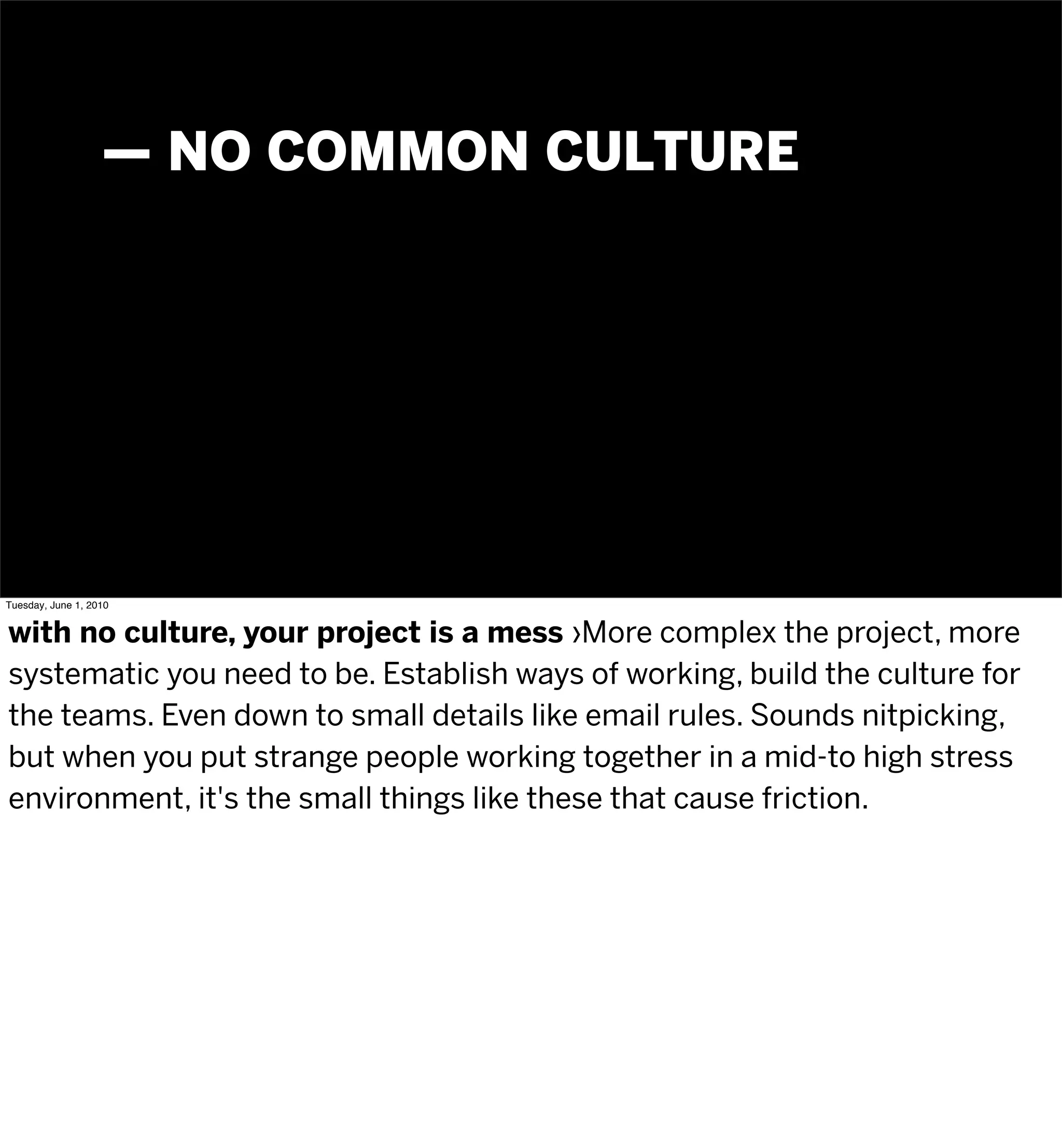 — NO COMMON CULTURE




Tuesday, June 1, 2010


with no culture, your project is a mess ›More complex the project, more
systematic you need to be. Establish ways of working, build the culture for
the teams. Even down to small details like email rules. Sounds nitpicking,
but when you put strange people working together in a mid-to high stress
environment, it's the small things like these that cause friction.
 