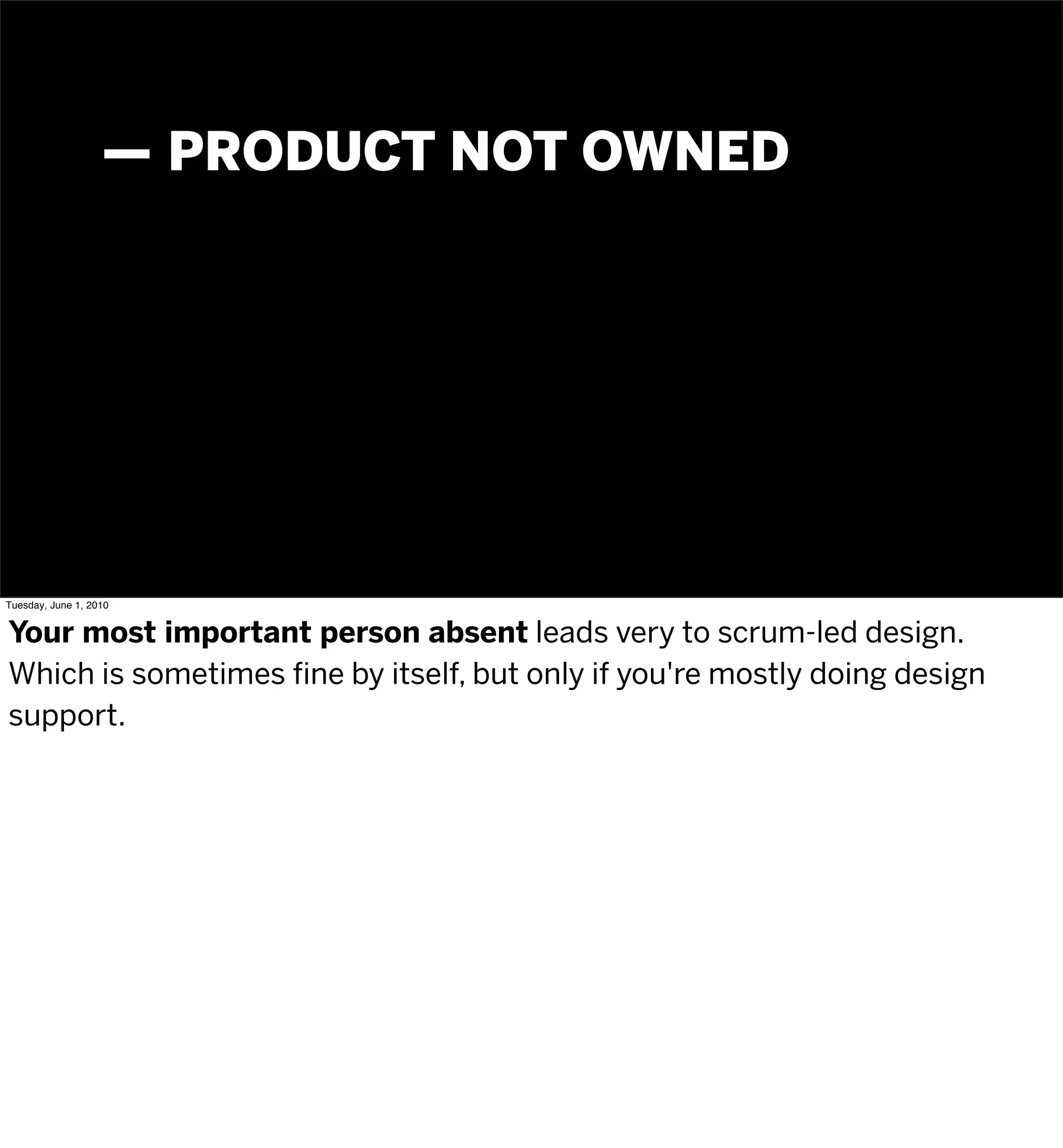 — PRODUCT NOT OWNED




Tuesday, June 1, 2010


Your most important person absent leads very to scrum-led design.
Which is sometimes fine by itself, but only if you're mostly doing design
support.
 