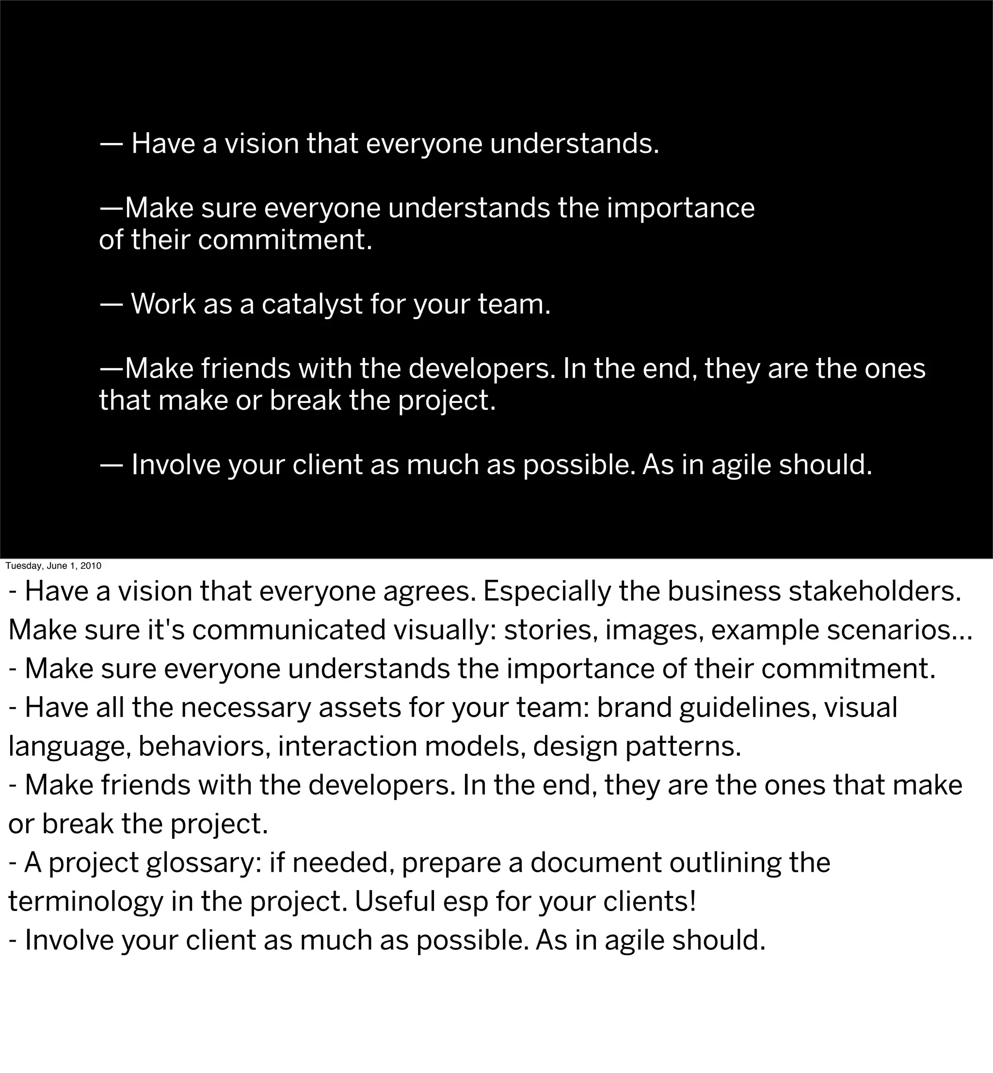 — Have a vision that everyone understands.

                    —Make sure everyone understands the importance
                    of their commitment.

                    — Work as a catalyst for your team.

                    —Make friends with the developers. In the end, they are the ones
                    that make or break the project.

                    — Involve your client as much as possible. As in agile should.


Tuesday, June 1, 2010


- Have a vision that everyone agrees. Especially the business stakeholders.
Make sure it's communicated visually: stories, images, example scenarios...
- Make sure everyone understands the importance of their commitment.
- Have all the necessary assets for your team: brand guidelines, visual
language, behaviors, interaction models, design patterns.
- Make friends with the developers. In the end, they are the ones that make
or break the project.
- A project glossary: if needed, prepare a document outlining the
terminology in the project. Useful esp for your clients!
- Involve your client as much as possible. As in agile should.
 