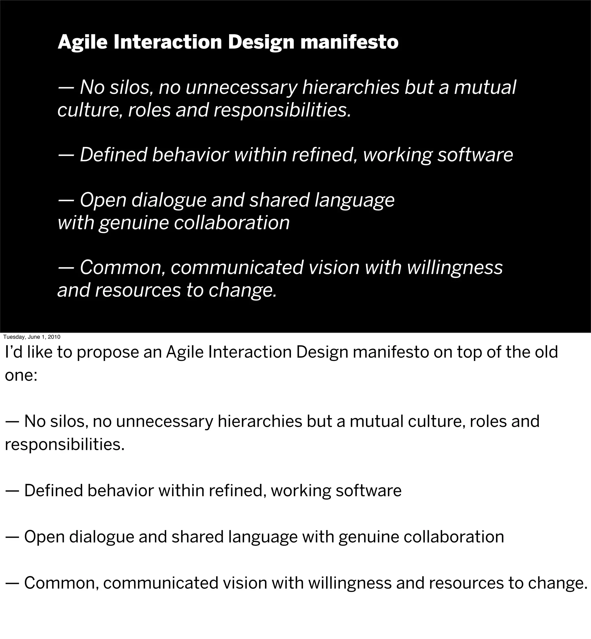 Agile Interaction Design manifesto

                   — No silos, no unnecessary hierarchies but a mutual
                   culture, roles and responsibilities.

                   — Deﬁned behavior within reﬁned, working software

                   — Open dialogue and shared language
                   with genuine collaboration

                   — Common, communicated vision with willingness
                   and resources to change.

Tuesday, June 1, 2010


I’d like to propose an Agile Interaction Design manifesto on top of the old
one:

— No silos, no unnecessary hierarchies but a mutual culture, roles and
responsibilities.

— Defined behavior within refined, working software

— Open dialogue and shared language with genuine collaboration

— Common, communicated vision with willingness and resources to change.
 