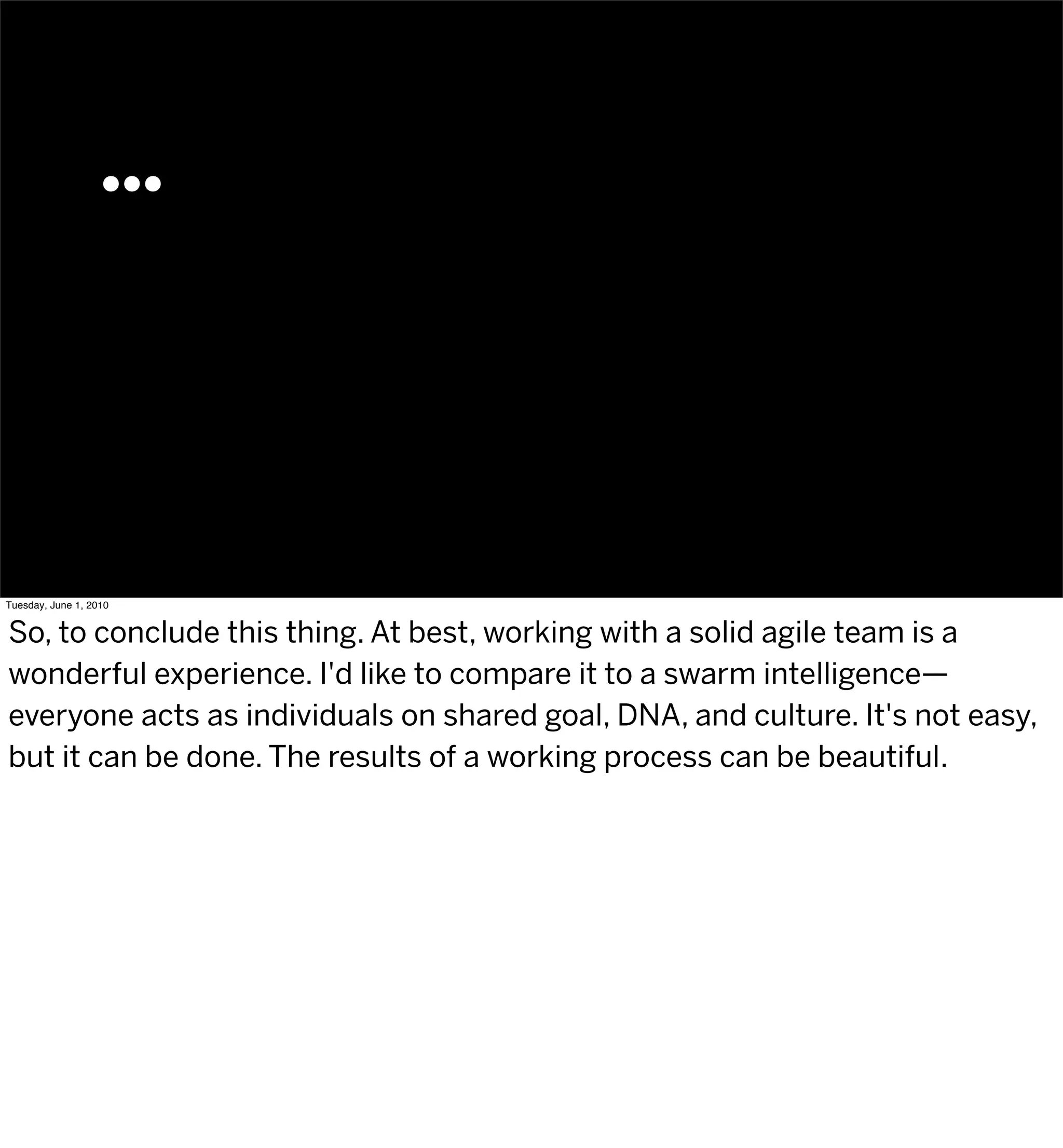 …




Tuesday, June 1, 2010


So, to conclude this thing. At best, working with a solid agile team is a
wonderful experience. I'd like to compare it to a swarm intelligence—
everyone acts as individuals on shared goal, DNA, and culture. It's not easy,
but it can be done. The results of a working process can be beautiful.
 