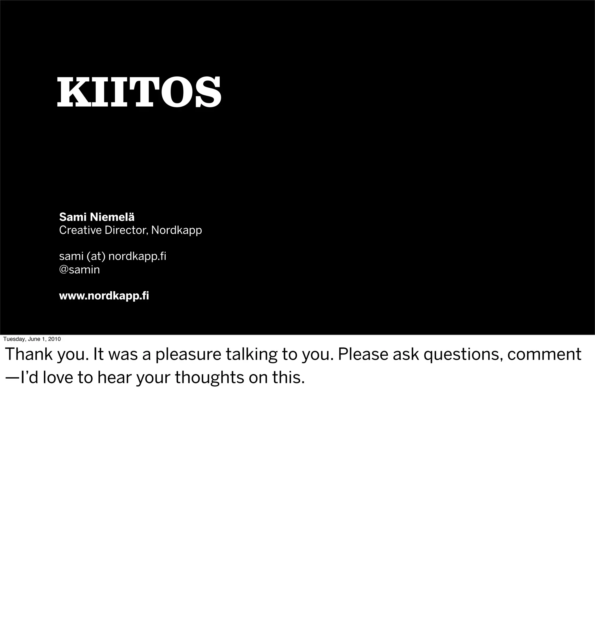 KIITOS

                    Sami Niemelä
                    Creative Director, Nordkapp

                    sami (at) nordkapp.ﬁ
                    @samin

                    www.nordkapp.ﬁ


Tuesday, June 1, 2010


Thank you. It was a pleasure talking to you. Please ask questions, comment
—I’d love to hear your thoughts on this.
 