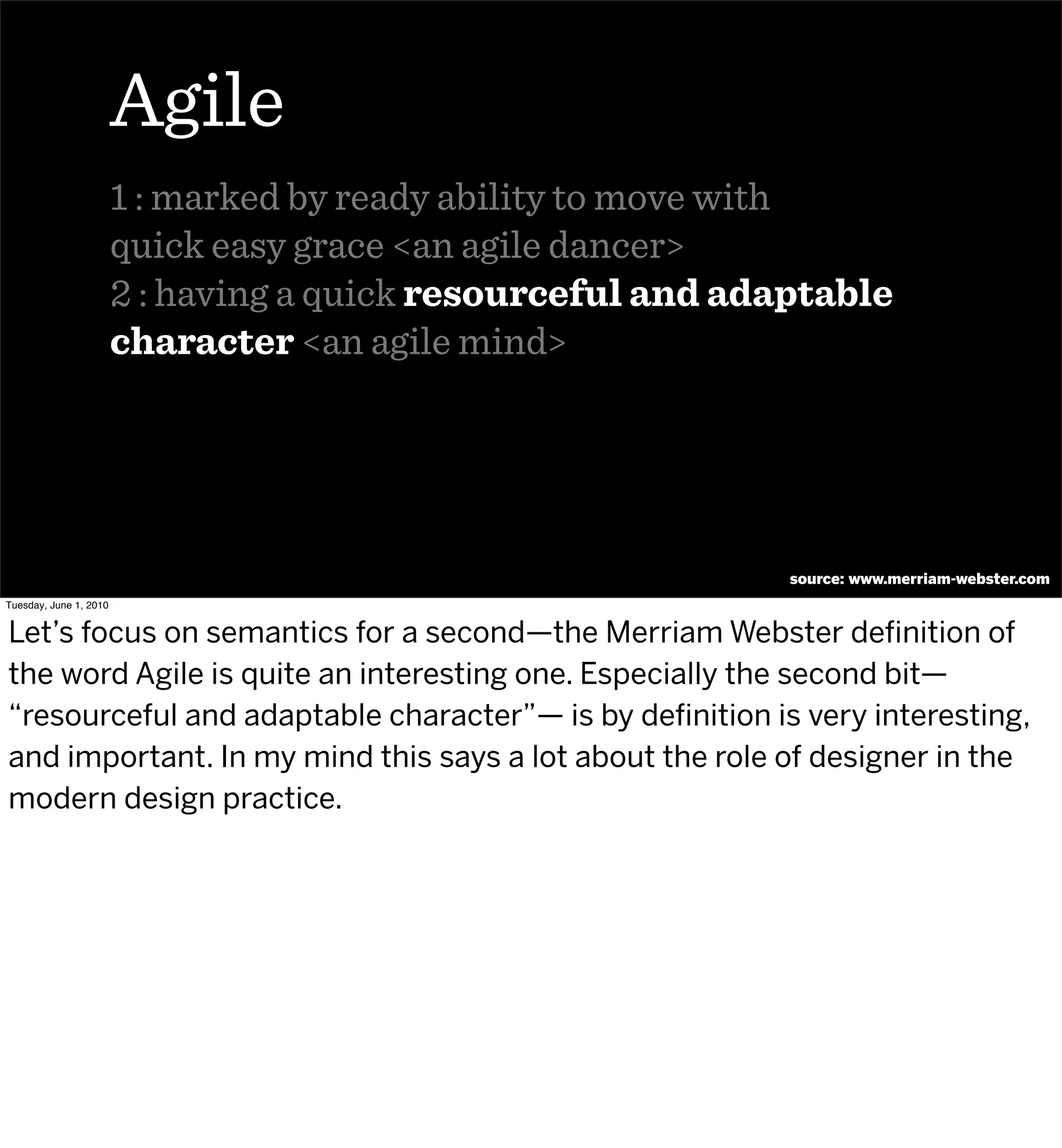 Agile
                        1 : marked by ready ability to move with
                        quick easy grace <an agile dancer>
                        2 : having a quick resourceful and adaptable
                        character <an agile mind>




                                                              source: www.merriam-webster.com
Tuesday, June 1, 2010


Let’s focus on semantics for a second—the Merriam Webster deﬁnition of
the word Agile is quite an interesting one. Especially the second bit—
“resourceful and adaptable character”— is by deﬁnition is very interesting,
and important. In my mind this says a lot about the role of designer in the
modern design practice.
 