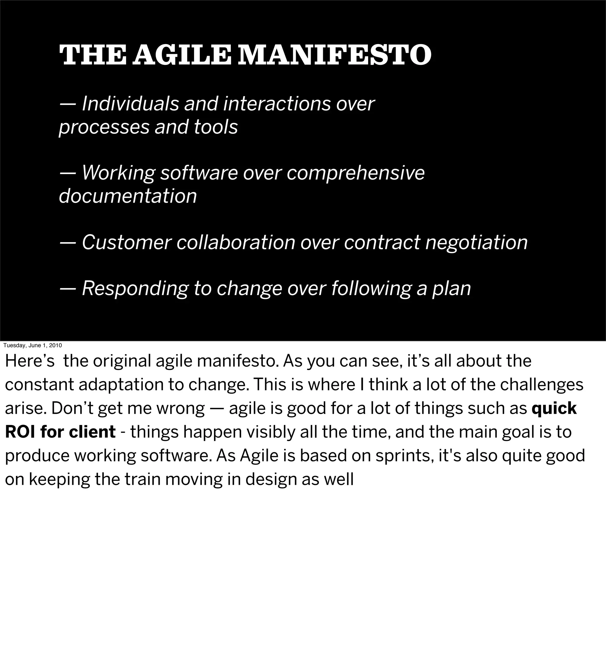 THE AGILE MANIFESTO
                   — Individuals and interactions over
                   processes and tools

                   — Working software over comprehensive
                   documentation

                   — Customer collaboration over contract negotiation

                   — Responding to change over following a plan

Tuesday, June 1, 2010


Here’s the original agile manifesto. As you can see, it’s all about the
constant adaptation to change. This is where I think a lot of the challenges
arise. Don’t get me wrong — agile is good for a lot of things such as quick
ROI for client - things happen visibly all the time, and the main goal is to
produce working software. As Agile is based on sprints, it's also quite good
on keeping the train moving in design as well
 