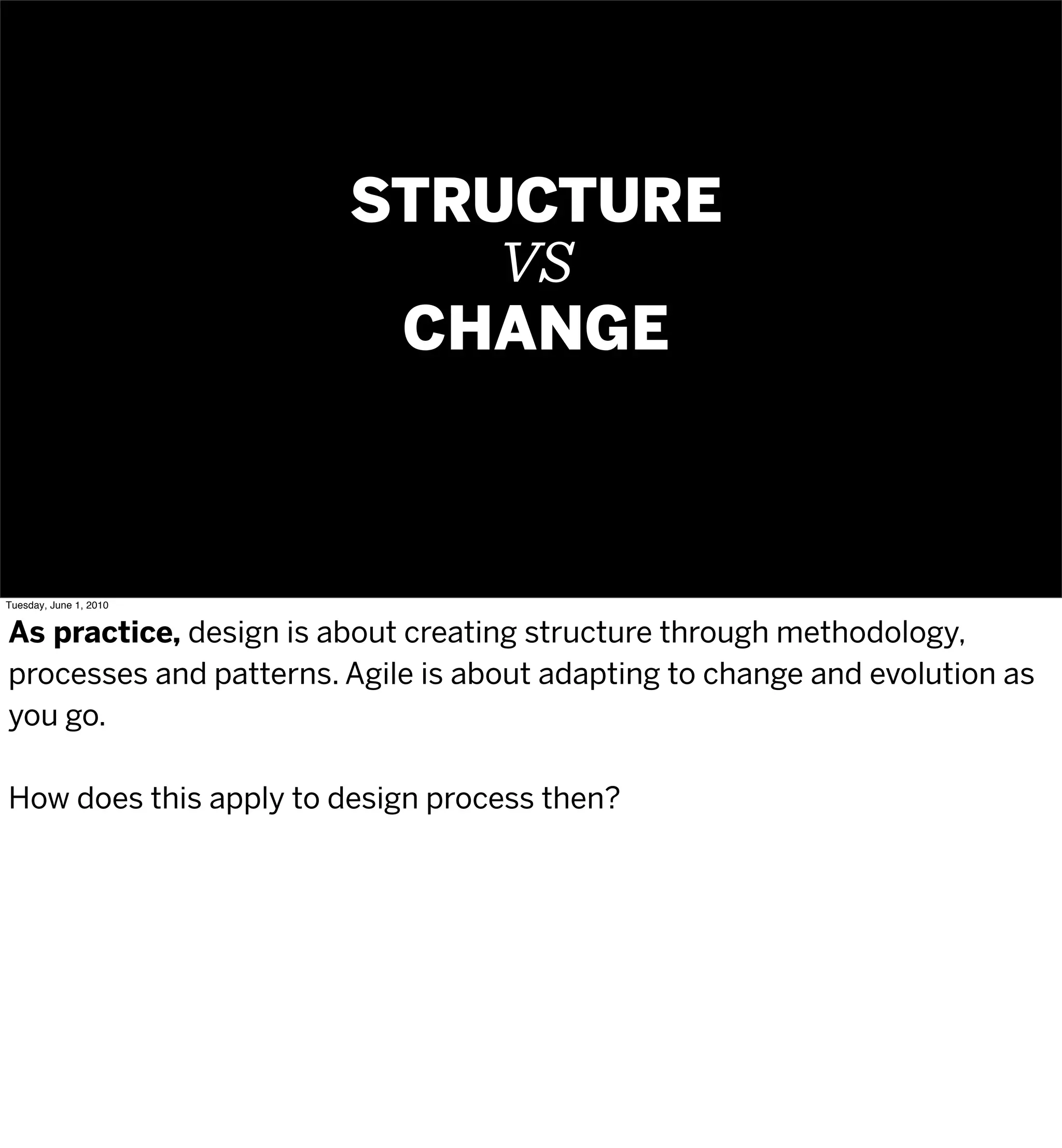STRUCTURE
                            VS
                         CHANGE



Tuesday, June 1, 2010


As practice, design is about creating structure through methodology,
processes and patterns. Agile is about adapting to change and evolution as
you go.

How does this apply to design process then?
 