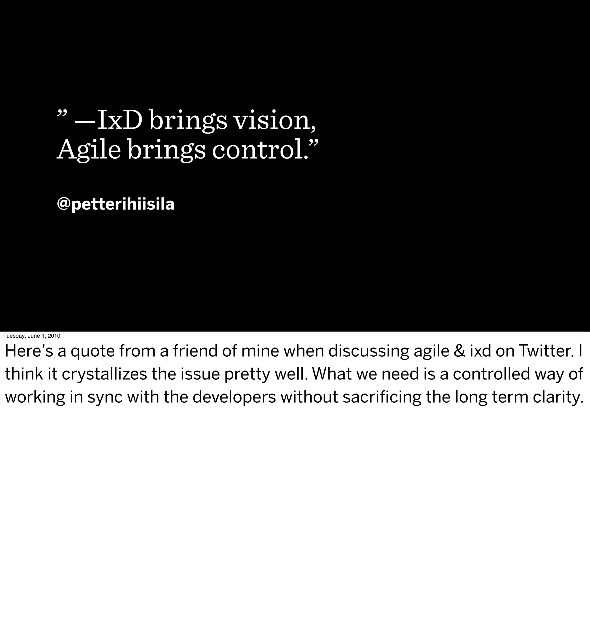 ” —IxD brings vision,
                   Agile brings control.”
                   @petterihiisila




Tuesday, June 1, 2010


Here’s a quote from a friend of mine when discussing agile & ixd on Twitter. I
think it crystallizes the issue pretty well. What we need is a controlled way of
working in sync with the developers without sacriﬁcing the long term clarity.
 