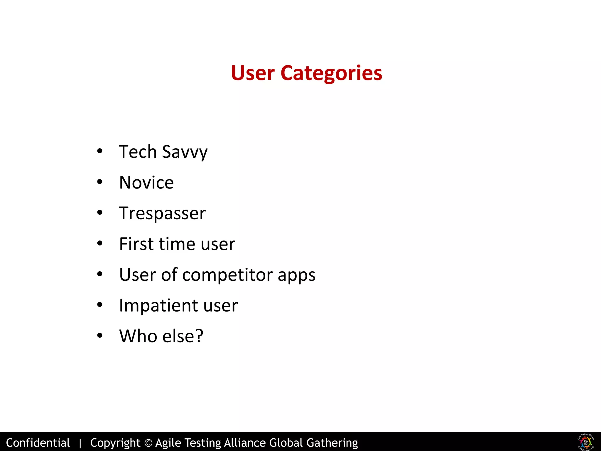 User Categories 
• Tech Savvy 
• Novice 
• Trespasser 
• First time user 
• User of competitor apps 
• Impatient user 
• Who else? 
Confidential | Copyright © Agile Testing Alliance Global Gathering 
 
