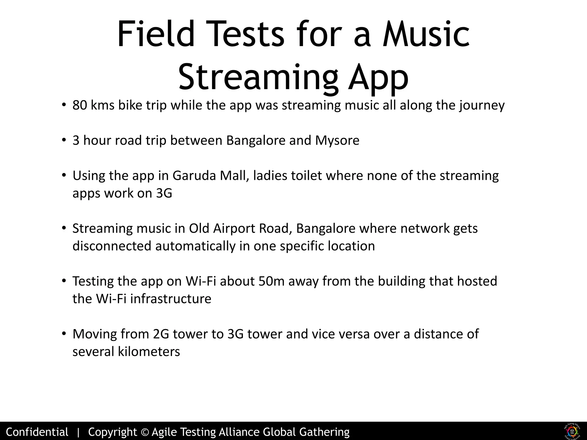 Field Tests for a Music 
Streaming App 
• 80 kms bike trip while the app was streaming music all along the journey 
• 3 hour road trip between Bangalore and Mysore 
• Using the app in Garuda Mall, ladies toilet where none of the streaming 
apps work on 3G 
• Streaming music in Old Airport Road, Bangalore where network gets 
disconnected automatically in one specific location 
• Testing the app on Wi-Fi about 50m away from the building that hosted 
the Wi-Fi infrastructure 
• Moving from 2G tower to 3G tower and vice versa over a distance of 
several kilometers 
Confidential | Copyright © Agile Testing Alliance Global Gathering 
 