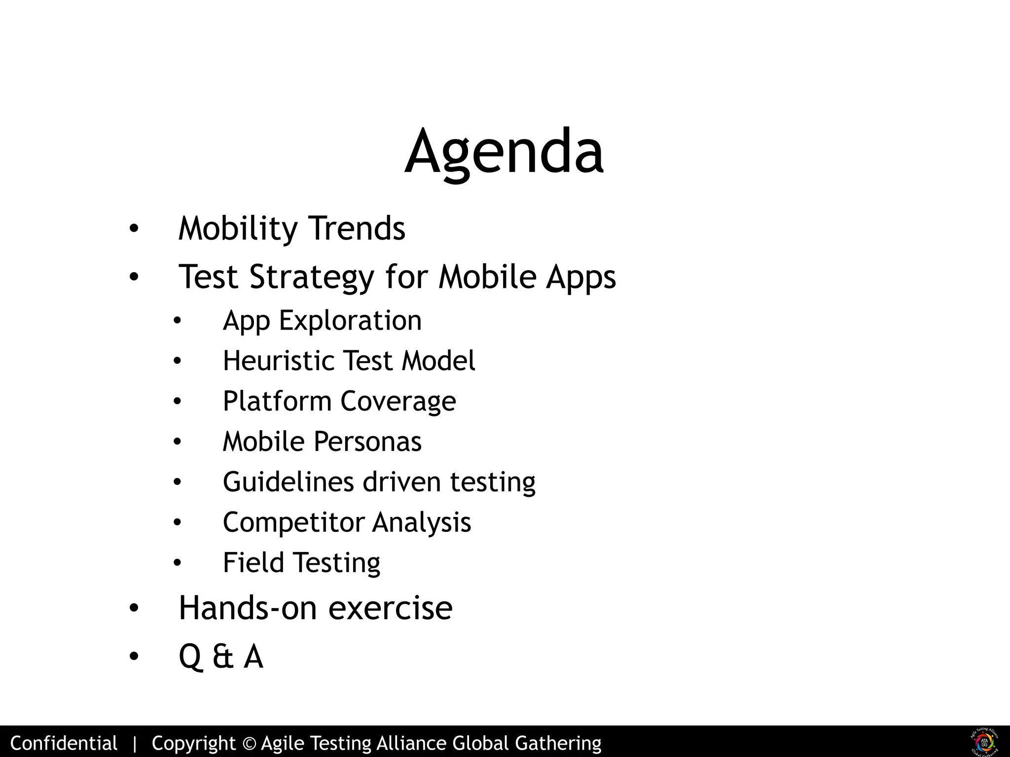 Agenda 
• Mobility Trends 
• Test Strategy for Mobile Apps 
• App Exploration 
• Heuristic Test Model 
• Platform Coverage 
• Mobile Personas 
• Guidelines driven testing 
• Competitor Analysis 
• Field Testing 
• Hands-on exercise 
• Q & A 
Confidential | Copyright © Agile Testing Alliance Global Gathering 
 