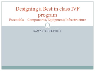 SawadThotathil Designing a Best in class IVF program Essentials – Components/Equipment/Infrastructure 