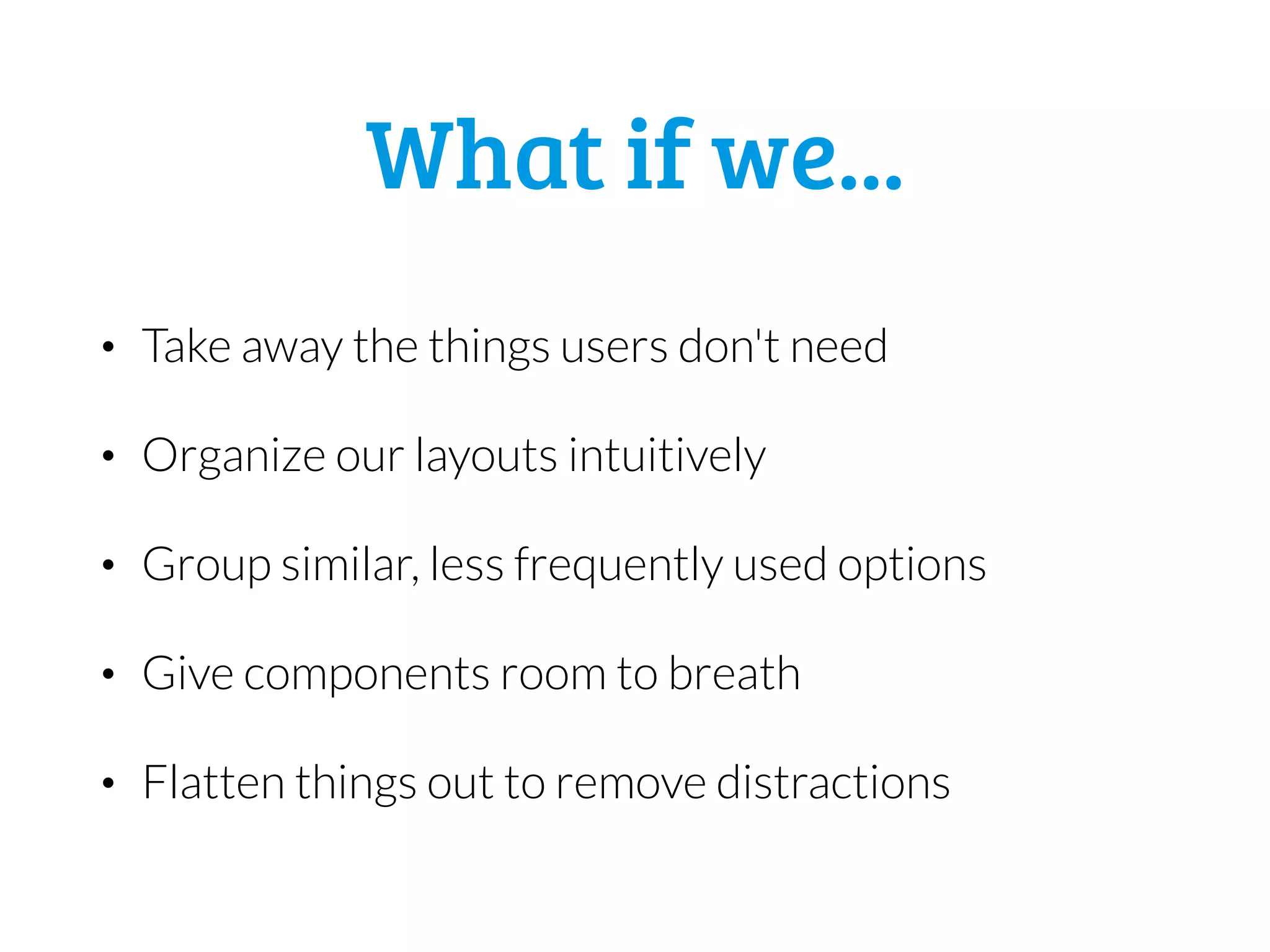 What if we...
• Take away the things users don't need
• Organize our layouts intuitively
• Group similar, less frequently used options
• Give components room to breath
• Flatten things out to remove distractions