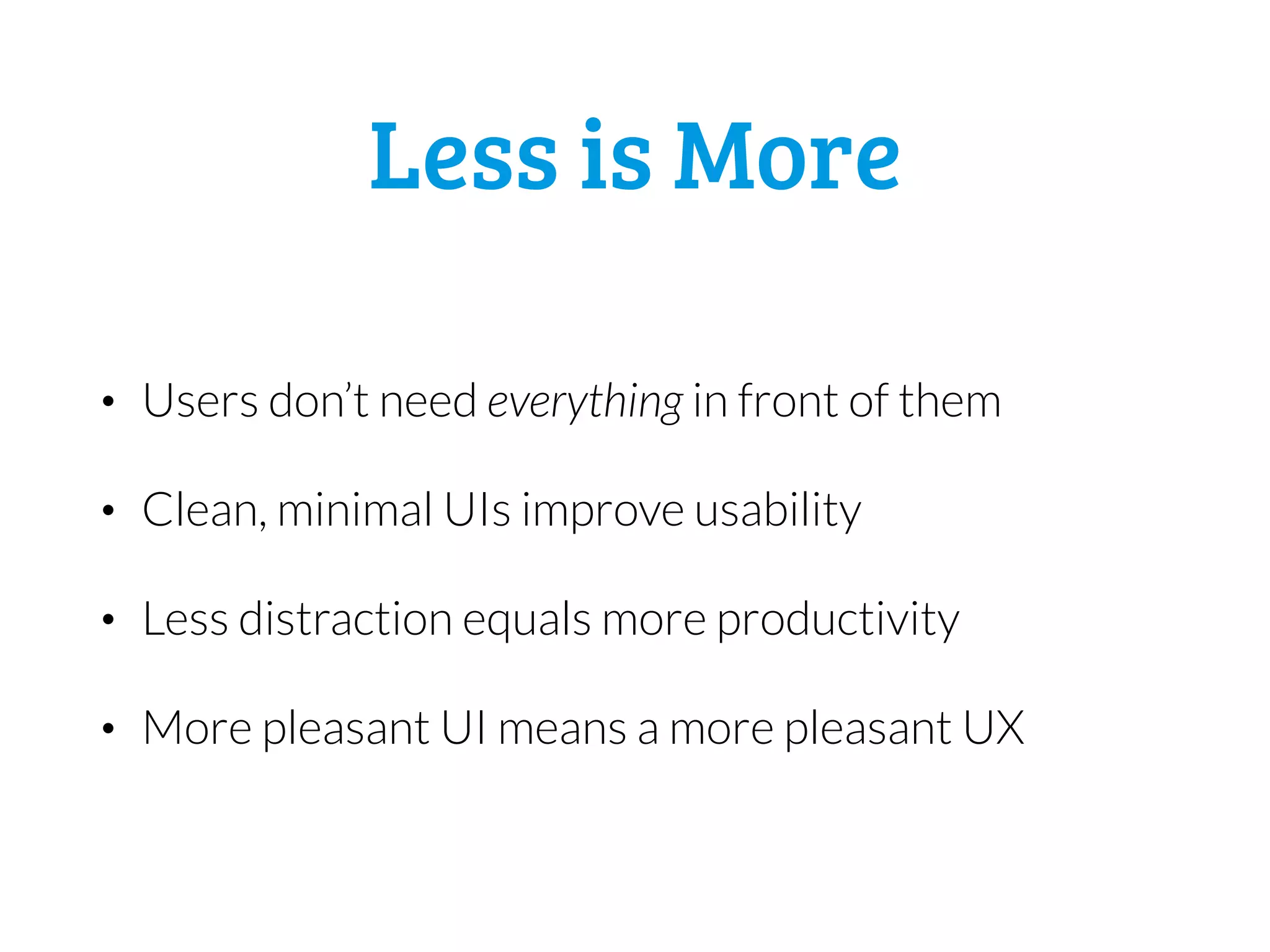 Less is More
• Users don’t need everything in front of them
• Clean, minimal UIs improve usability
• Less distraction equals more productivity
• More pleasant UI means a more pleasant UX