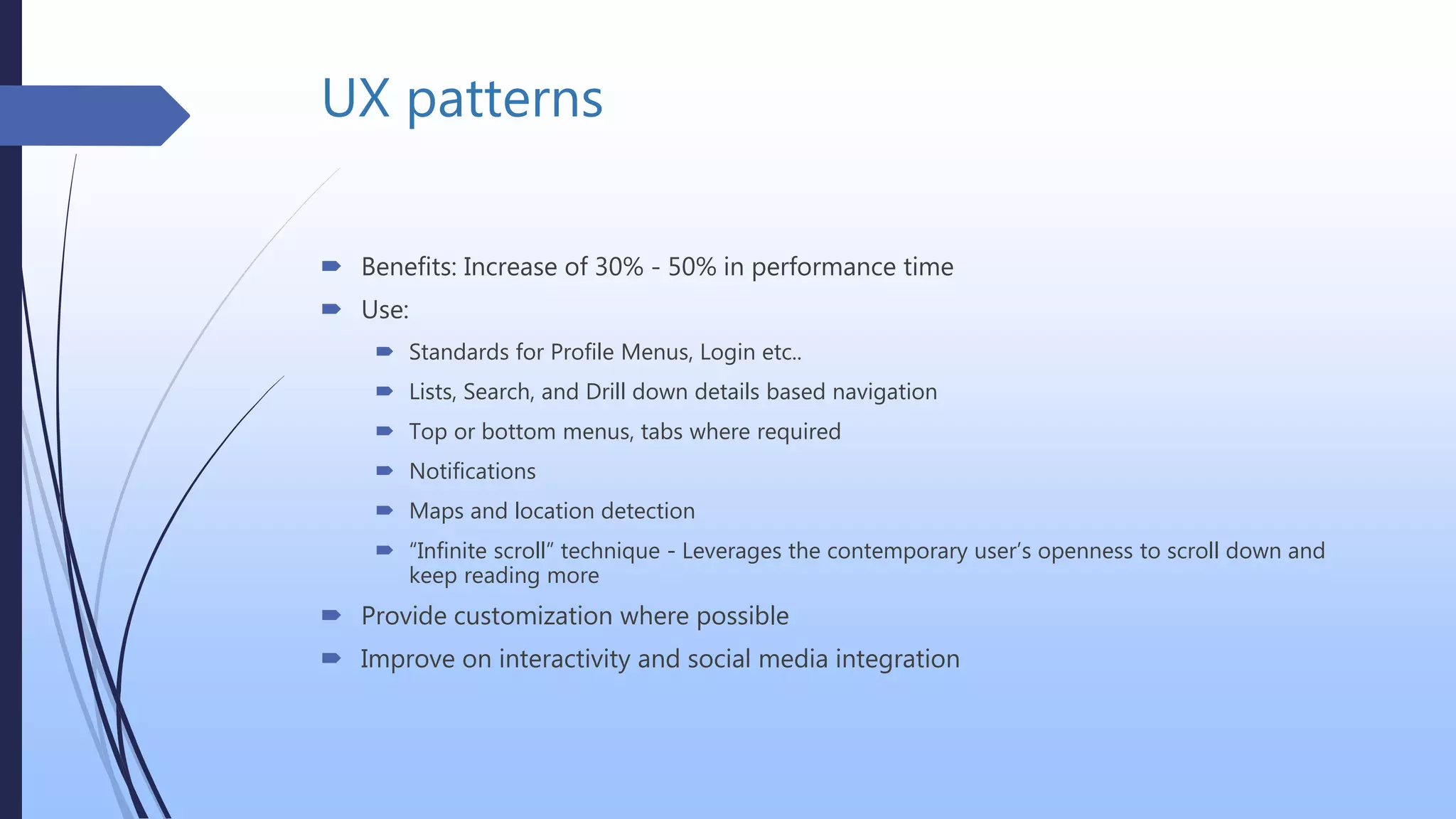 UX patterns
 Benefits: Increase of 30% - 50% in performance time
 Use:
 Standards for Profile Menus, Login etc..
 Lists, Search, and Drill down details based navigation
 Top or bottom menus, tabs where required
 Notifications
 Maps and location detection
 “Infinite scroll” technique - Leverages the contemporary user’s openness to scroll down and
keep reading more
 Provide customization where possible
 Improve on interactivity and social media integration
 