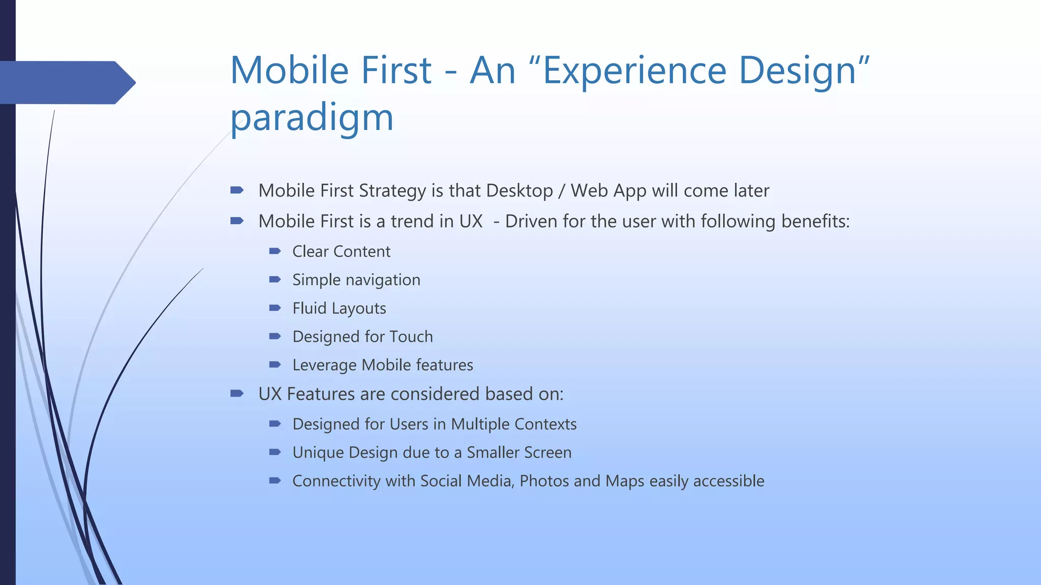 Mobile First - An “Experience Design”
paradigm
 Mobile First Strategy is that Desktop / Web App will come later
 Mobile First is a trend in UX - Driven for the user with following benefits:
 Clear Content
 Simple navigation
 Fluid Layouts
 Designed for Touch
 Leverage Mobile features
 UX Features are considered based on:
 Designed for Users in Multiple Contexts
 Unique Design due to a Smaller Screen
 Connectivity with Social Media, Photos and Maps easily accessible
 