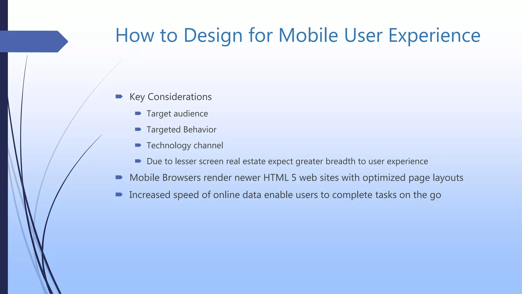 How to Design for Mobile User Experience
 Key Considerations
 Target audience
 Targeted Behavior
 Technology channel
 Due to lesser screen real estate expect greater breadth to user experience
 Mobile Browsers render newer HTML 5 web sites with optimized page layouts
 Increased speed of online data enable users to complete tasks on the go
 