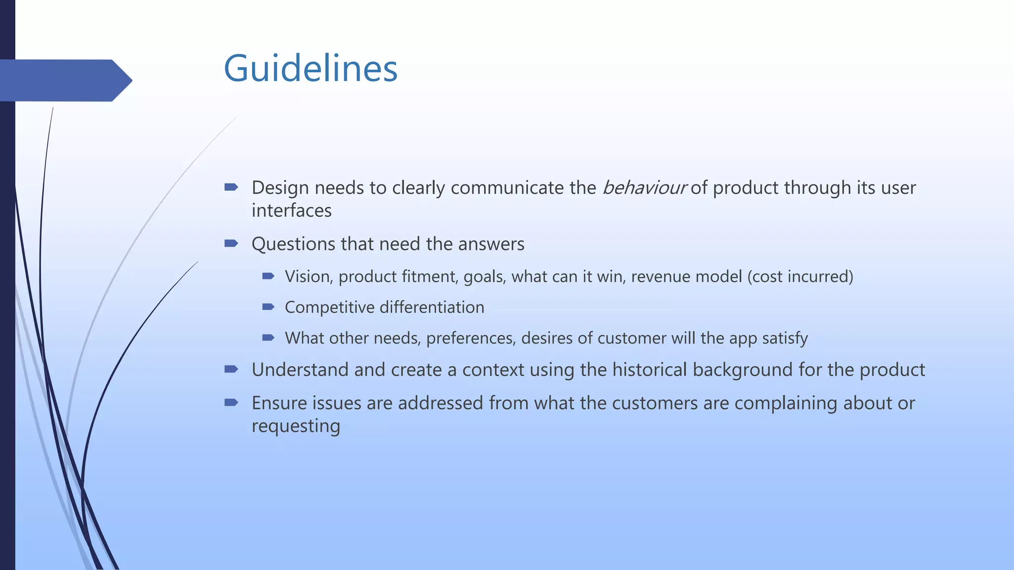 Guidelines
 Design needs to clearly communicate the behaviour of product through its user
interfaces
 Questions that need the answers
 Vision, product fitment, goals, what can it win, revenue model (cost incurred)
 Competitive differentiation
 What other needs, preferences, desires of customer will the app satisfy
 Understand and create a context using the historical background for the product
 Ensure issues are addressed from what the customers are complaining about or
requesting
 