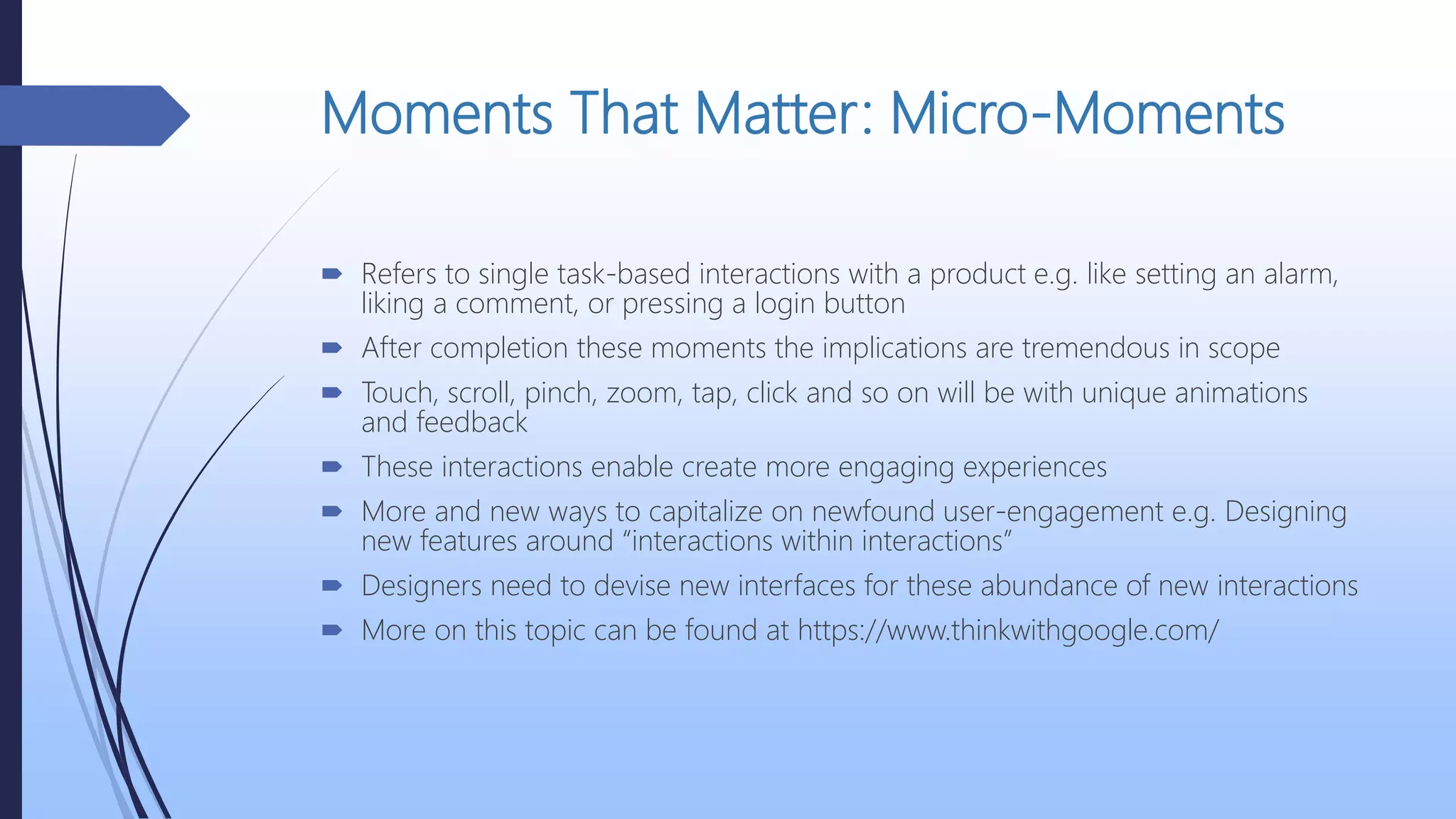 Moments That Matter: Micro-Moments
 Refers to single task-based interactions with a product e.g. like setting an alarm,
liking a comment, or pressing a login button
 After completion these moments the implications are tremendous in scope
 Touch, scroll, pinch, zoom, tap, click and so on will be with unique animations
and feedback
 These interactions enable create more engaging experiences
 More and new ways to capitalize on newfound user-engagement e.g. Designing
new features around “interactions within interactions”
 Designers need to devise new interfaces for these abundance of new interactions
 More on this topic can be found at https://www.thinkwithgoogle.com/
 