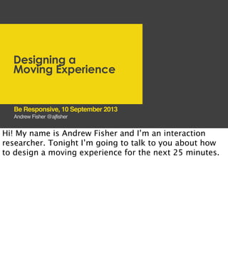 Designing a
Moving Experience
Andrew Fisher @ajfisher
Be Responsive, 10 September 2013
Hi! My name is Andrew Fisher and I’m an interaction
researcher. Tonight I’m going to talk to you about how
to design a moving experience for the next 25 minutes.
 