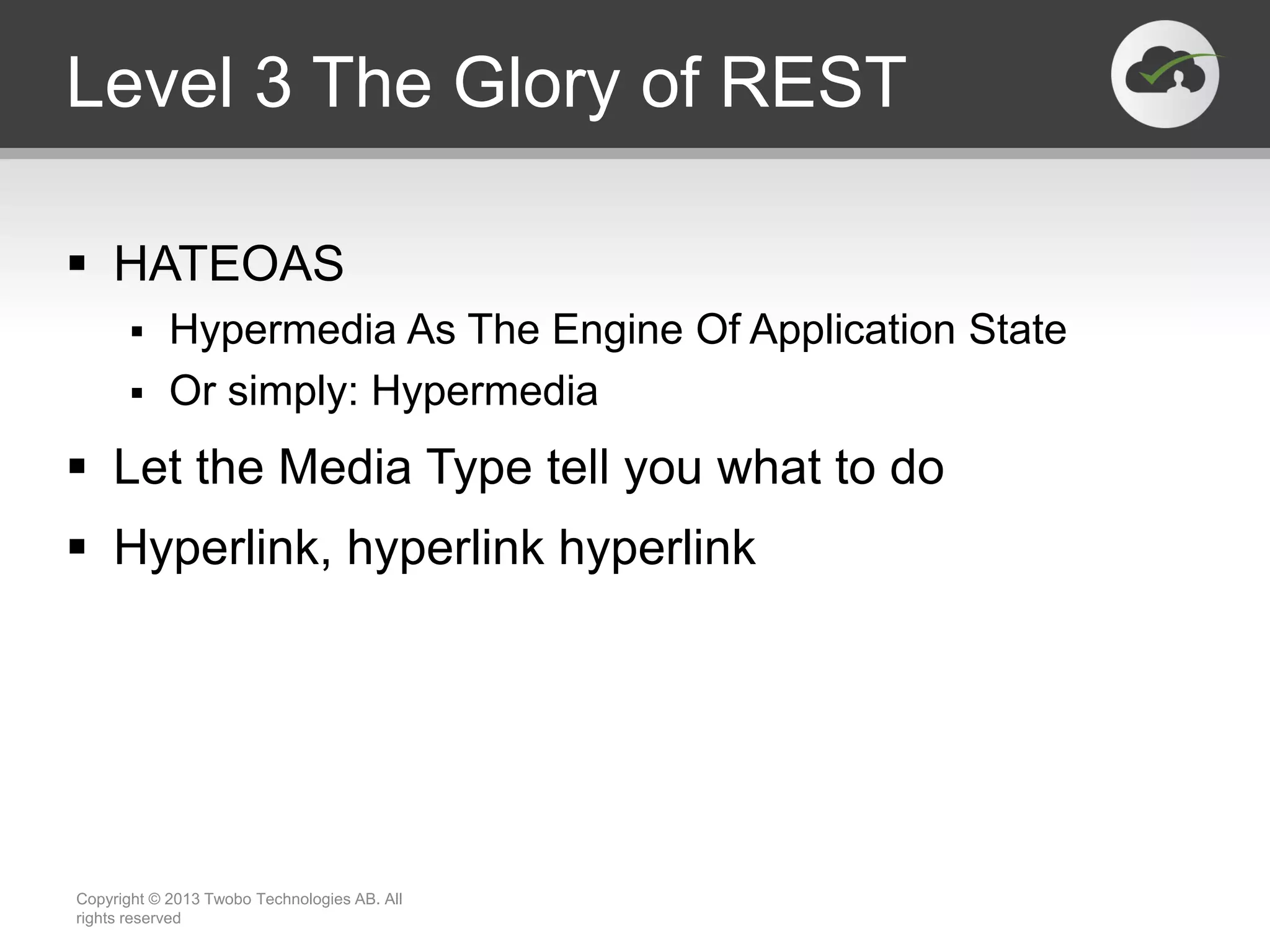 Level 3 The Glory of REST  HATEOAS  Hypermedia As The Engine Of Application State  Or simply: Hypermedia  Let the Media Type tell you what to do  Hyperlink, hyperlink hyperlink Copyright © 2013 Twobo Technologies AB. All rights reserved 