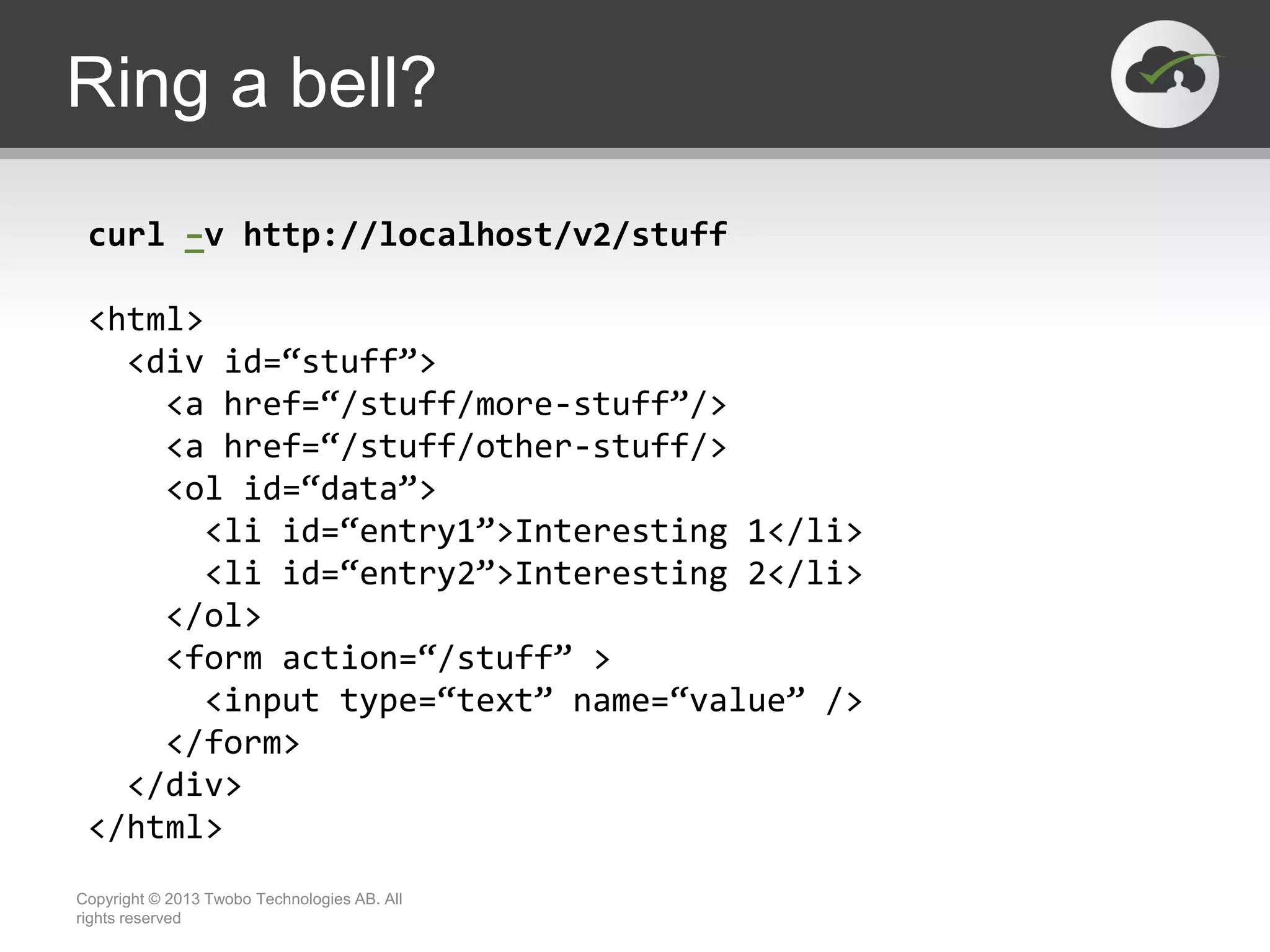 Ring a bell? Copyright © 2013 Twobo Technologies AB. All rights reserved curl –v http://localhost/v2/stuff <html> <div id=“stuff”> <a href=“/stuff/more-stuff”/> <a href=“/stuff/other-stuff/> <ol id=“data”> <li id=“entry1”>Interesting 1</li> <li id=“entry2”>Interesting 2</li> </ol> <form action=“/stuff” > <input type=“text” name=“value” /> </form> </div> </html> 