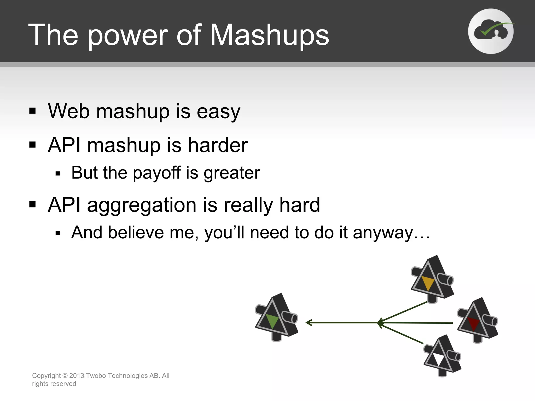 The power of Mashups  Web mashup is easy  API mashup is harder  But the payoff is greater  API aggregation is really hard  And believe me, you’ll need to do it anyway… Copyright © 2013 Twobo Technologies AB. All rights reserved 