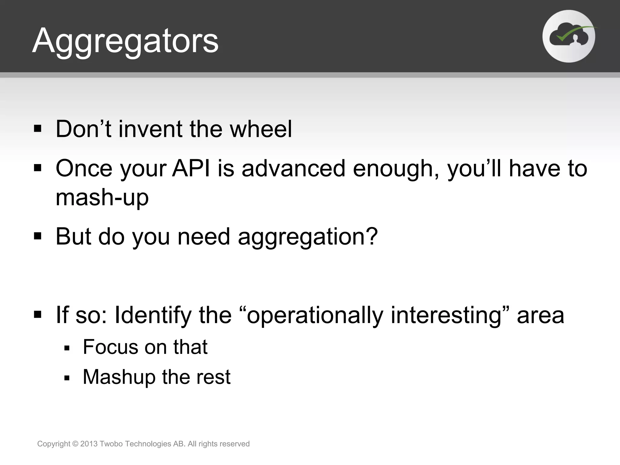 Aggregators  Don’t invent the wheel  Once your API is advanced enough, you’ll have to mash-up  But do you need aggregation?  If so: Identify the “operationally interesting” area  Focus on that  Mashup the rest Copyright © 2013 Twobo Technologies AB. All rights reserved 