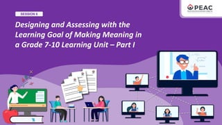 SESSION 6
Designing and Assessing with the
Learning Goal of Making Meaning in
a Grade 7-10 Learning Unit – Part I
 