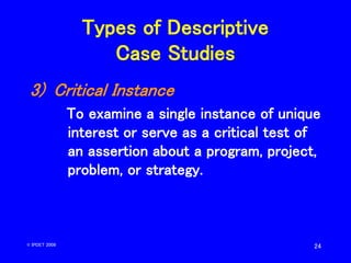 24
Types of Descriptive
Case Studies
3) Critical Instance
To examine a single instance of unique
interest or serve as a cr...