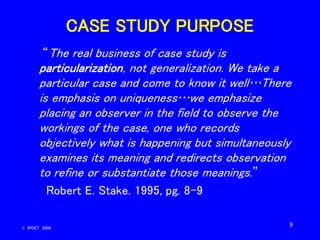 9
CASE STUDY PURPOSE
“The real business of case study is
particularization, not generalization. We take a
particular case ...