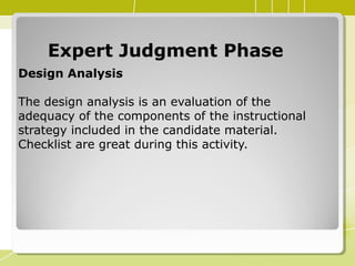 Expert Judgment PhaseExpert Judgment Phase
Design Analysis
The design analysis is an evaluation of the
adequacy of the components of the instructional
strategy included in the candidate material.
Checklist are great during this activity.
 