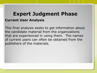 Expert Judgment PhaseExpert Judgment Phase
Current User Analysis
This final analysis seeks to get information about
the candidate material from the organizations
that are experienced in using them. The names
of current users can often be obtained from the
publishers of the materials.
 