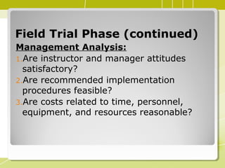 Field Trial Phase (continued)Field Trial Phase (continued)
Management Analysis:
1.Are instructor and manager attitudes
satisfactory?
2.Are recommended implementation
procedures feasible?
3.Are costs related to time, personnel,
equipment, and resources reasonable?
 