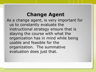 Change AgentChange Agent
As a change agent, is very important for
us to constantly evaluate the
instructional strategy ensure that is
staying the course with what the
organization has in mind while being
usable and feasible for the
organization. The summative
evaluation does just that.
 