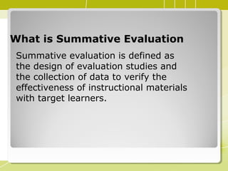 What is Summative EvaluationWhat is Summative Evaluation
Summative evaluation is defined as
the design of evaluation studies and
the collection of data to verify the
effectiveness of instructional materials
with target learners.
 