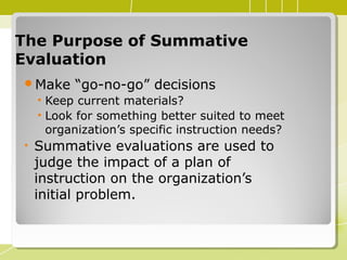 The Purpose of SummativeThe Purpose of Summative
EvaluationEvaluation
Make “go-no-go” decisions
• Keep current materials?
• Look for something better suited to meet
organization’s specific instruction needs?
• Summative evaluations are used to
judge the impact of a plan of
instruction on the organization’s
initial problem.
 