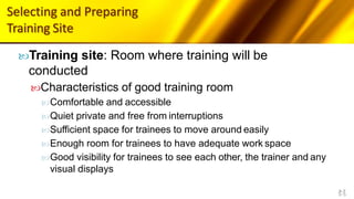 Selecting and Preparing
Training Site
5-5
Training site: Room where training will be
conducted
Characteristics of good training room
Comfortable and accessible
Quiet private and free from interruptions
Sufficient space for trainees to move around easily
Enough room for trainees to have adequate work space
Good visibility for trainees to see each other, the trainer and any
visual displays
 