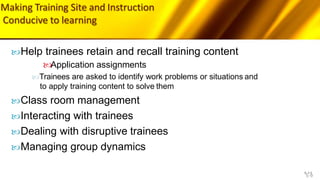 Making Training Site and Instruction
Conducive to learning
5-9
Help trainees retain and recall training content
Application assignments
Trainees are asked to identify work problems or situations and
to apply training content to solve them
Class room management
Interacting with trainees
Dealing with disruptive trainees
Managing group dynamics
 