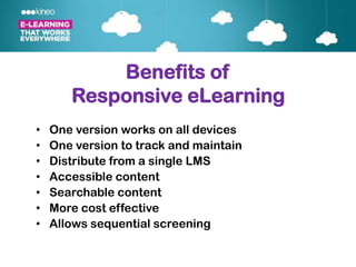 Benefits of
       Responsive eLearning
•   One version works on all devices
•   One version to track and maintain
•   Distribute from a single LMS
•   Accessible content
•   Searchable content
•   More cost effective
•   Allows sequential screening
 