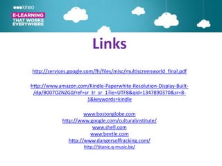 Links
http://services.google.com/fh/files/misc/multiscreenworld_final.pdf

http://www.amazon.com/Kindle-Paperwhite-Resolution-Display-Built-
 /dp/B007OZNZG0/ref=sr_tr_sr_1?ie=UTF8&qid=1347890370&sr=8-
                     1&keywords=kindle

                       www.bostonglobe.com
             http://www.google.com/culturalinstitute/
                         www.shell.com
                         www.beetle.com
                http://www.dangersoffracking.com/
                      http://titanic.q-music.be/
 