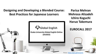 Parisa Mehran
Mehrasa Alizadeh
Ichiro Koguchi
Haruo Takemura
EUROCALL 2017
Photo: https://goo.gl/mcUymC
Designing and Developing a Blended Course:
Best Practices for Japanese Learners
Osaka University Global English Online
(OUGEO)
 