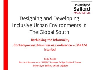 Designing and Developing
Inclusive Urban Environments in
The Global South
Rethinking the Informality
Contemporary Urban Issues Conference – DAKAM
Istanbul
Chiko Ncube
Doctoral Researcher at SURFACE Inclusive Design Research Centre
University of Salford, United Kingdom
 