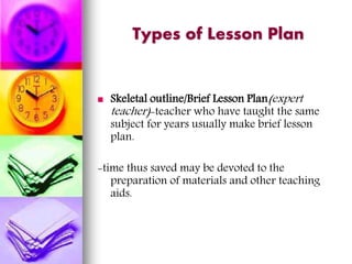 Types of Lesson Plan
 Skeletal outline/Brief Lesson Plan(expert
teacher)-teacher who have taught the same
subject for years usually make brief lesson
plan.
-time thus saved may be devoted to the
preparation of materials and other teaching
aids.
 