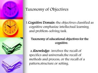 Taxonomy of Objectives
.
1.Cognitive Domain-the objectives classified as
cognitive emphasize intellectual learning
and problem-solving task.
Taxonomy of educational objectives for the
cognitive.
a.Knowledge- involves the recall of
specifics and universals,the recall of
methods and process, or the recall of a
pattern,structure or setting.
 
