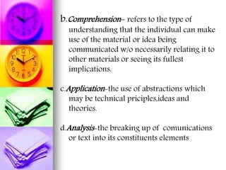 b.Comprehension- refers to the type of
understanding that the individual can make
use of the material or idea being
communicated w/o necessarily relating it to
other materials or seeing its fullest
implications.
c.Application-the use of abstractions which
may be technical priciples,ideas and
theories.
d.Analysis-the breaking up of comunications
or text into its constituents elements
 