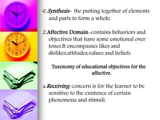 e.Synthesis- the putting together of elements
and parts to form a whole.
2.Affective Domain-contains behaviors and
objectives that have some emotional over
tones.It encompasses likes and
dislikes,attitudes,values and beliefs.
Taxonomy of educational objectives for the
affective.
a.Receiving-concern is for the learner to be
sensitive to the existence of certain
phenomena and stimuli.
 